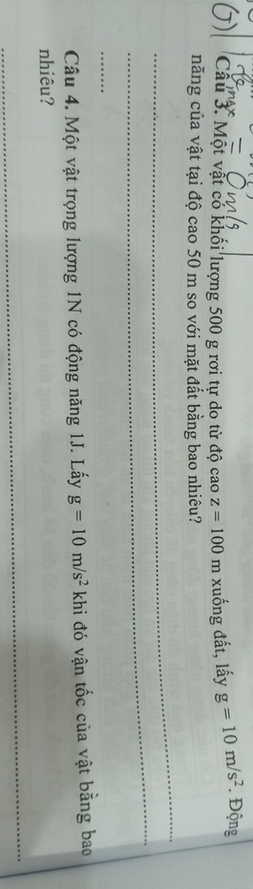 Một vật có khối lượng 500 g rơi tự do từ độ cao z=100 m xuống đất, lấy g=10m/s^2. Động 
năng của vật tại độ cao 50 m so với mặt đất bằng bao nhiêu? 
_ 
_ 
_ 
Câu 4. Một vật trọng lượng 1N có động năng 1J. Lấy g=10m/s^2 khi đó vận tốc của vật bằng bao 
nhiêu? 
_
