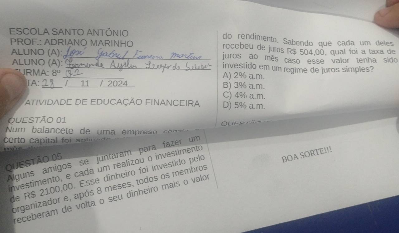 ESCOLA SANTO ANTÔNIO
do rendimento. Sabendo que cada um deles
PROF.: ADRIANO MARINHO recebeu de juros R$ 504,00, qual foi a taxa de
ALUNO (A): _juros ao mês caso esse valor tenha sido
ALUNO (A):
_investido em um regime de juros simples?
JRMA: 8° _A) 2% a.m.
TA: / 11 / 2024 B) 3% a.m.
C) 4% a.m.
ATIVIDADE DE EDUCAÇÃO FINANCEIRA D) 5% a.m.
QUESTÃO 01
UES
Num balancete de uma empresa
certo capital foi ap licad 
a
Alguns amigos se juntaram para fazer um
QUESTÃO 05
investimento, e cada um realizou o investimento
de R$ 2100,00. Esse dinheiro foi investido pelo
receberam de volta o seu dinheiro mais o valor BOA SORTE!!!
organizador e, após 8 meses, todos os membros