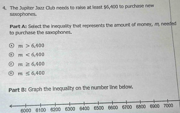 The Jupiter Jazz Club needs to raise at least $6,400 to purchase new
saxophones.
Part A: Select the inequality that represents the amount of money, m, needed
to purchase the saxophones.
m>6,400
m<6,400
m≥ 6,400
m≤ 6,400
Part B: Graph the inequality on the number line below.
6000 6100