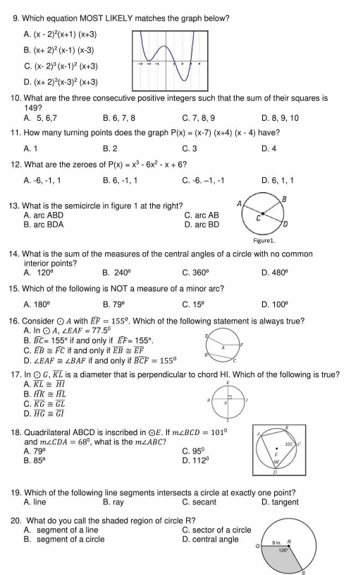 Which equation MOST LIKELY matches the graph below?
A. (x-2)^2(x+1)(x+3)
B. (x+2)^2(x-1)(x-3)
C. (x-2)^3(x-1)^2(x+3)
D. (x+2)^3(x-3)^2(x+3)
10. What are the three consecutive positive integers such that the sum of their squares is
149?
A. 5, 6,7 B. 6, 7, 8 C. 7, 8, 9 D. 8, 9, 10
11. How many turning points does the graph P(x)=(x-7)(x+4)(x-4) have?
A. 1 B. 2 C. 3 D. 4
12. What are the zeroes of P(x)=x^3-6x^2-x+6 ?
A. -6, -1, 1 B. 6, -1, 1 C. -6. −1, -1 D. 6, 1, 1
13. What is the semicircle in figure 1 at the right?
A. arc ABD C. arc AB
B. arc BDA D. arc BD
14. What is the sum of the measures of the central angles of a circle with no common
interior points?
A. 120° B. 240° C. 360° D. 480°
15. Which of the following is NOT a measure of a minor arc?
A. 180° B. 79° C. 15° D. 100°
16. Consider odot A with widehat EF=155°. Which of the following statement is always true?
A. Inodot A,∠ EAF=77.5°
B. widehat BC=155° if and only if widehat EF=155°.
C. widehat EB≌ widehat FC if and only if overline EB≌ overline EF
D, ∠ EAF≌ ∠ BAF if and only if widehat BCF=155°
17. In odot G,overline KL is a diameter that is perpendicular to chord HI. Which of the following is true?
A. overline KL≌ overline HI
B. widehat HK≌ widehat HL
C. overline KG≌ overline GL
D. overline HG≌ overline GI
18. Quadrilateral ABCD is inscribed in ⊙E. If m∠ BCD=101°
and m∠ CDA=68° , what is the m∠ ABC
A. 79° C. 95°
B. 85° D. 112°
19. Which of the following line segments intersects a circle at exactly one point?
A. line B. ray C. secant D. tangent
20. What do you call the shaded region of circle R?
A. segment of a line C. sector of a circle
B. segment of a circle D. central angle