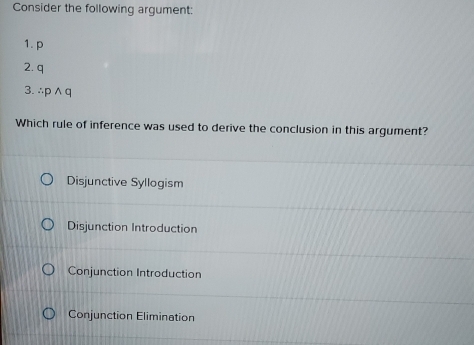 Consider the following argument:
1. p
2. q
3. ∴ p ∧ q
Which rule of inference was used to derive the conclusion in this argument?
Disjunctive Syllogism
Disjunction Introduction
Conjunction Introduction
Conjunction Elimination