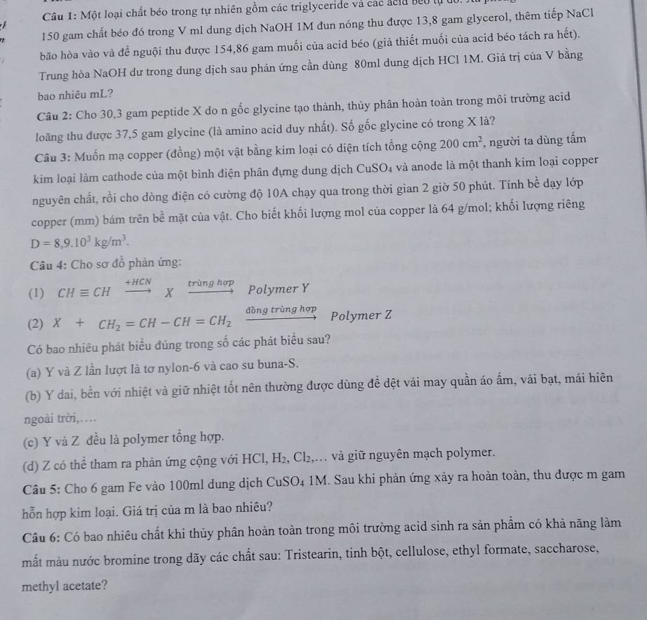 Một loại chất béo trong tự nhiên gồm các triglyceride và các ácủa beo lự d0.
150 gam chất béo đó trong V ml dung dịch NaOH 1M đun nóng thu được 13,8 gam glycerol, thêm tiếp NaCl
 
bão hòa vào và để nguội thu được 154,86 gam muối của acid béo (giả thiết muối của acid béo tách ra hết).
Trung hòa NaOH dư trong dung dịch sau phản ứng cần dùng 80ml dung dịch HCl 1M. Giá trị của V bằng
bao nhiêu mL?
Cầu 2: Cho 30,3 gam peptide X do n gốc glycine tạo thành, thủy phân hoàn toàn trong môi trường acid
loãng thu được 37,5 gam glycine (là amino acid duy nhất). Số gốc glycine có trong X là?
Câu 3: Muốn mạ copper (đồng) một vật bằng kim loại có diện tích tổng cộng 200cm^2 , người ta dùng tấm
kim loại làm cathode của một bình điện phân đựng dung dịch CuSO₄ và anode là một thanh kim loại copper
nguyên chất, rồi cho dòng điện có cường độ 10A chạy qua trong thời gian 2 giờ 50 phút. Tính bề dạy lớp
copper (mm) bám trên bề mặt của vật. Cho biết khối lượng mol của copper là 64 g/mol; khối lượng riêng
D=8,9.10^3kg/m^3.
Câu 4: Cho sơ đồ phản ứng:
(1) CHequiv CHxrightarrow +HCNXxrightarrow tringhop Polymer Y
(2) X+CH_2=CH-CH=CH_2xrightarrow ddelta ngtringhop Polymer Z
Có bao nhiều phát biểu dúng trong số các phát biểu sau?
(a) Y và Z lần lượt là tơ nylon-6 và cao su buna-S.
(b) Y dai, bền với nhiệt và giữ nhiệt tốt nên thường được dùng đề dệt vải may quần áo ấm, vải bạt, mái hiên
ngoài trời,…
(c) Y và Z đều là polymer tổng hợp.
(d) Z có thể tham ra phản ứng cộng với HCl H_2 Cl_2 gi và giữ nguyên mạch polymer.
Câu 5: Cho 6 gam Fe vào 100ml dung dịch CuSO4 1M. Sau khi phản ứng xảy ra hoàn toàn, thu được m gam
hỗn hợp kim loại. Giá trị của m là bao nhiêu?
Cầu 6: Có bao nhiêu chất khi thủy phân hoàn toàn trong môi trường acid sinh ra sản phẩm có khả năng làm
mắt màu nước bromine trong dãy các chất sau: Tristearin, tinh bột, cellulose, ethyl formate, saccharose,
methyl acetate?