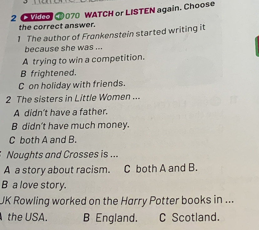 2 [ Video ⑩070 WATCH or LISTEN again. Choose
the correct answer.
1 The author of Frankenstein started writing it
because she was ...
A trying to win a competition.
B frightened.
C on holiday with friends.
2 The sisters in Little Women ...
A didn’t have a father.
B didn’t have much money.
C both A and B.
Noughts and Crosses is ...
A a story about racism. C both A and B.
B a love story.
JK Rowling worked on the Harry Potter books in ...
the USA. B England. C Scotland.