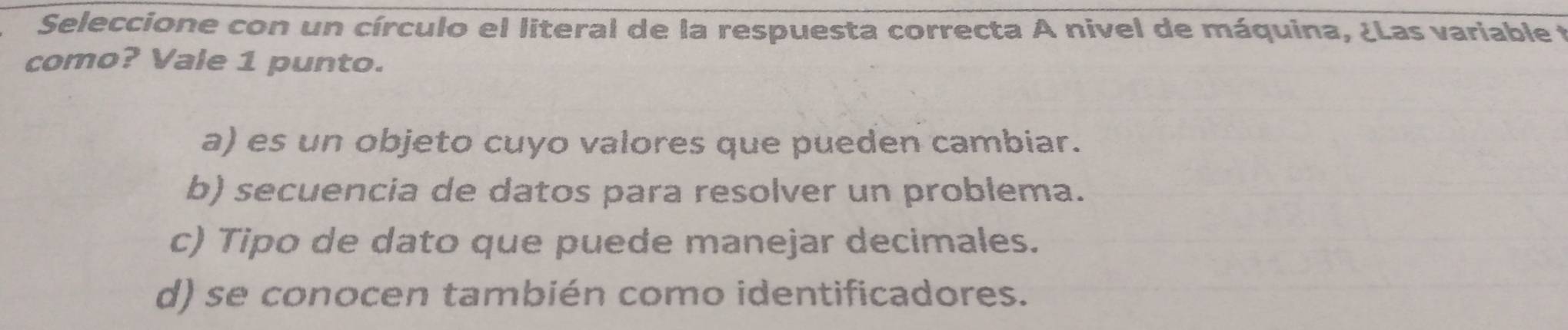 Seleccione con un círculo el literal de la respuesta correcta A nivel de máquina, ¿Las variable t
como? Vale 1 punto.
a) es un objeto cuyo valores que pueden cambiar.
b) secuencia de datos para resolver un problema.
c) Tipo de dato que puede manejar decimales.
d) se conocen también como identificadores.