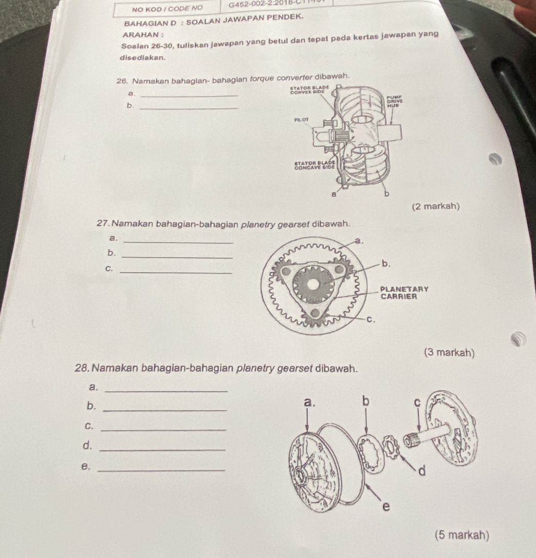 NO KOD / CODE NO G452-002-2:2018-C1 
BAHAGIAN D : SOALAN JAWAPAN PENDEK. 
ARAHAN : 
Soalan 26-30, tuliskan jawapan yang betul dan tepat pada kertas jawapan yang 
disediakan. 
26. Namakan bahagian- bahagian torque converter dibawah. 
a. _ 
b._ 
(2 markah) 
27. Namakan bahagian-bahagian planetry gearset dibawah. 
a,_ 
b. 
_ 
C._ 
(3 markah) 
28. Namakan bahagian-bahagian planetry gearset dibawah. 
a._ 
b._ 
C. 
_ 
d._ 
e._ 
(5 markah)