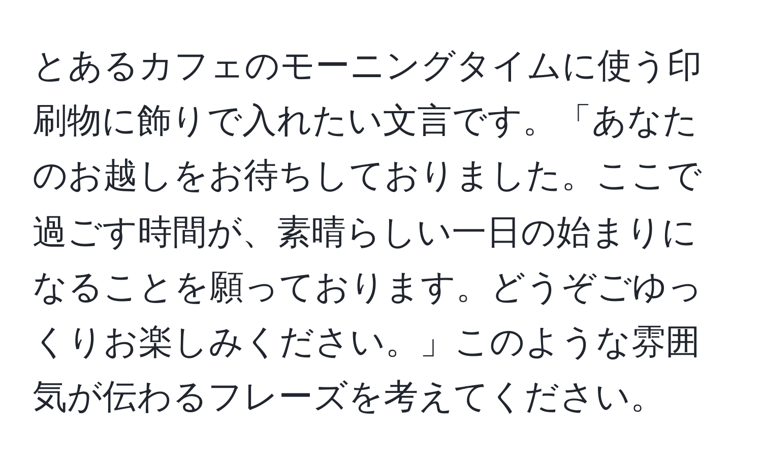 とあるカフェのモーニングタイムに使う印刷物に飾りで入れたい文言です。「あなたのお越しをお待ちしておりました。ここで過ごす時間が、素晴らしい一日の始まりになることを願っております。どうぞごゆっくりお楽しみください。」このような雰囲気が伝わるフレーズを考えてください。