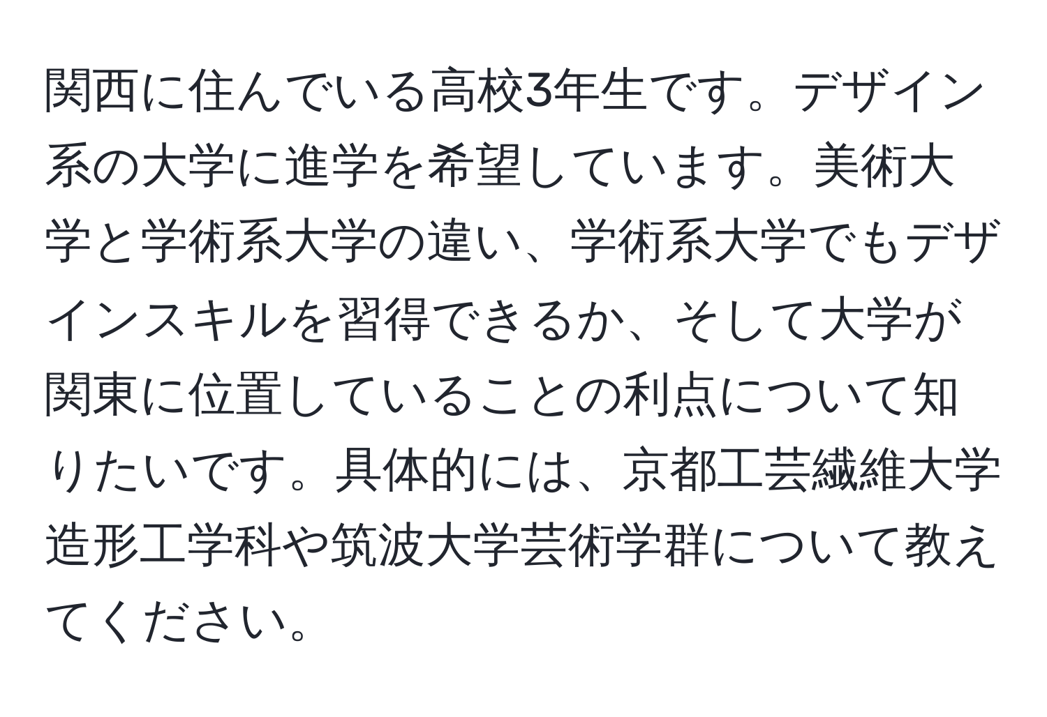 関西に住んでいる高校3年生です。デザイン系の大学に進学を希望しています。美術大学と学術系大学の違い、学術系大学でもデザインスキルを習得できるか、そして大学が関東に位置していることの利点について知りたいです。具体的には、京都工芸繊維大学造形工学科や筑波大学芸術学群について教えてください。