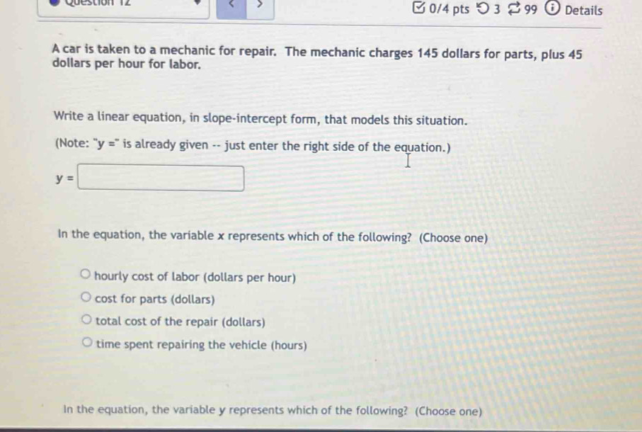 □ 0/4 pts つ 3 $99 Details
A car is taken to a mechanic for repair. The mechanic charges 145 dollars for parts, plus 45
dollars per hour for labor.
Write a linear equation, in slope-intercept form, that models this situation.
(Note: ''y='' is already given -- just enter the right side of the equation.)
y=□
In the equation, the variable x represents which of the following? (Choose one)
hourly cost of labor (dollars per hour)
cost for parts (dollars)
total cost of the repair (dollars)
time spent repairing the vehicle (hours)
In the equation, the variable y represents which of the following? (Choose one)