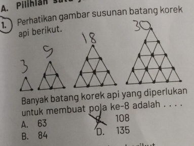 Pilihlán sut
1. Perhatikan gambar susunan batang korek
api berikut.
Banyak batang korek api yang diperlukan
untuk membuat poja ke -8 adalah . . . .
A. 63 108
B. 84 D. 135