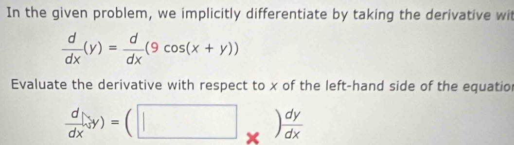 In the given problem, we implicitly differentiate by taking the derivative wit
 d/dx (y)= d/dx (9cos (x+y))
Evaluate the derivative with respect to x of the left-hand side of the equatio
 d/dx · frac dy* ) dy/dx 