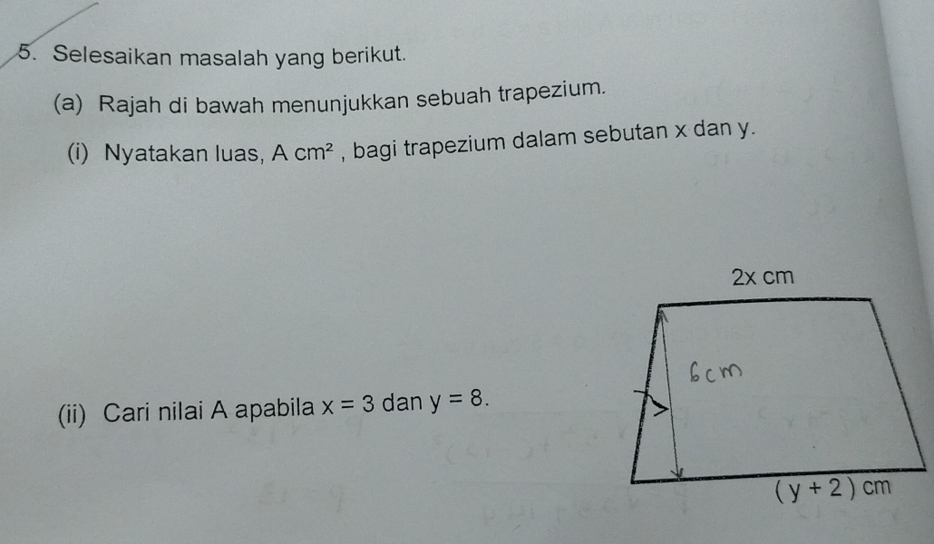 Selesaikan masalah yang berikut.
(a) Rajah di bawah menunjukkan sebuah trapezium.
(i) Nyatakan luas, Acm^2 , bagi trapezium dalam sebutan x dan y.
(ii) Cari nilai A apabila x=3 dan y=8.