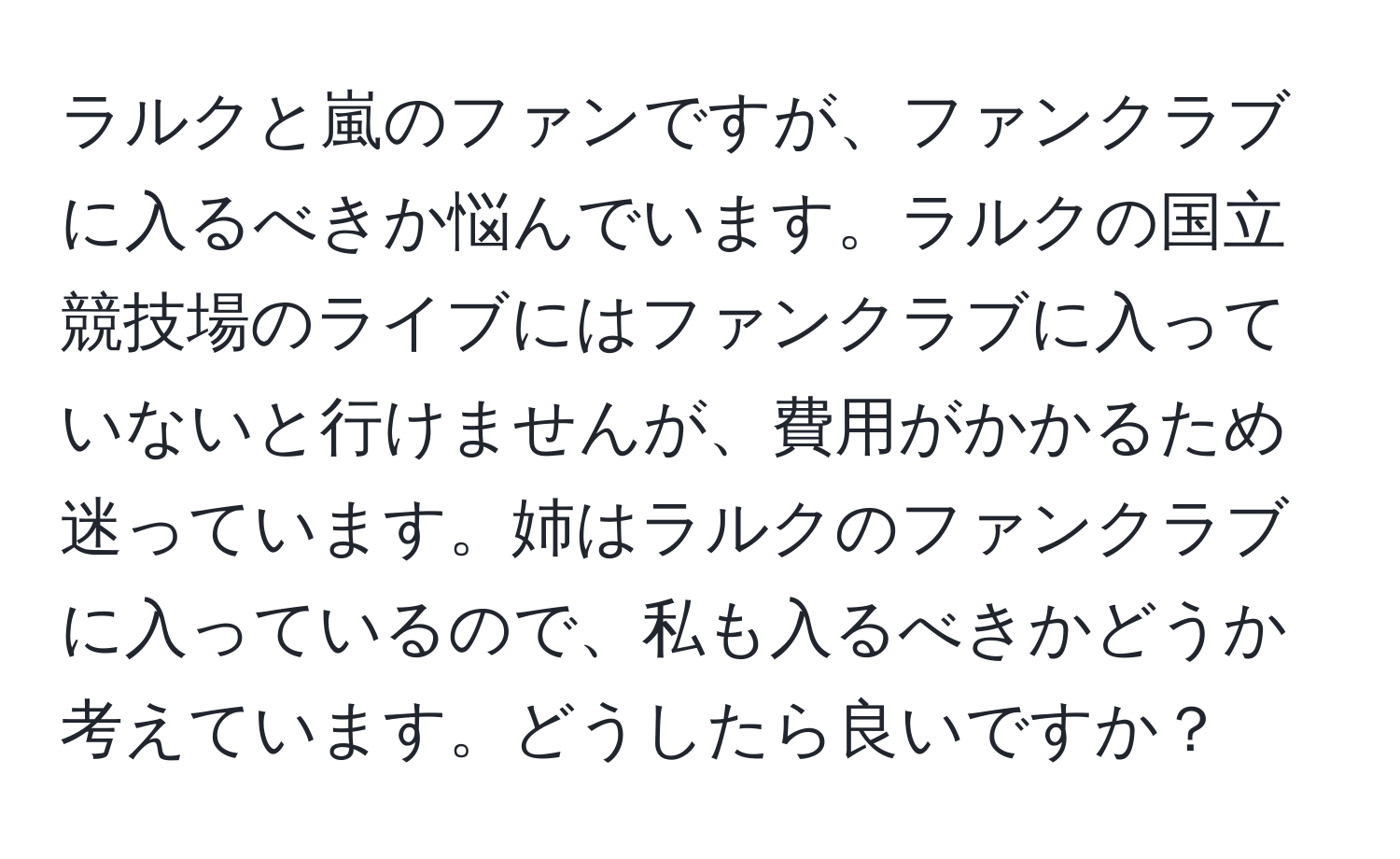 ラルクと嵐のファンですが、ファンクラブに入るべきか悩んでいます。ラルクの国立競技場のライブにはファンクラブに入っていないと行けませんが、費用がかかるため迷っています。姉はラルクのファンクラブに入っているので、私も入るべきかどうか考えています。どうしたら良いですか？