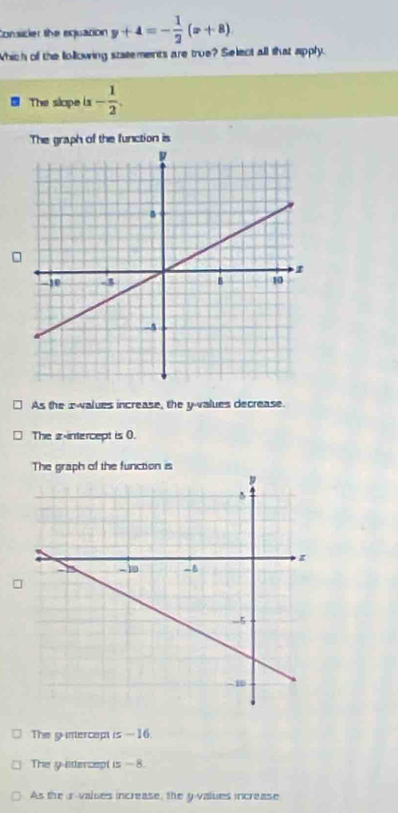 Consicler the equation y+4=- 1/2 (x+8)
Which of the lollowing statements are true? Select all that apply.
The slape is - 1/2 .
The graph of the function is
As the æwalues increase, the y -values decrease.
The z -intercept is 0.
The graph of the function is
The gunercept is — 16.
The y lttercept is - 8.
As the ir-valses increase, the y -values increase