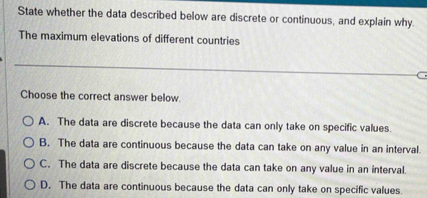 State whether the data described below are discrete or continuous, and explain why.
The maximum elevations of different countries
Choose the correct answer below.
A. The data are discrete because the data can only take on specific values.
B. The data are continuous because the data can take on any value in an interval.
C. The data are discrete because the data can take on any value in an interval.
D. The data are continuous because the data can only take on specific values.