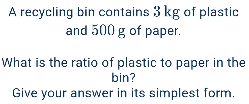 A recycling bin contains 3 kg of plastic 
and 500 g of paper. 
What is the ratio of plastic to paper in the 
bin? 
Give your answer in its simplest form.