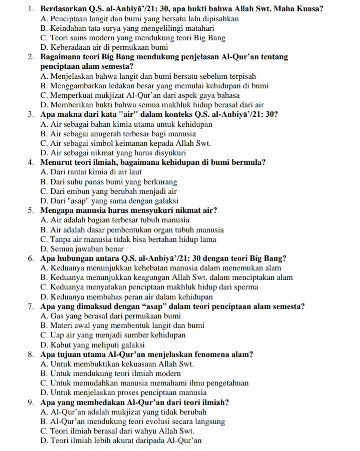 Berdasarkan Q.S. al-Anbiyā’/21: 30, apa bukti bahwa Allah Swt. Maha Kuasa?
A. Penciptaan langit dan bumi yang bersatu lalu dipisahkan
B. Keindahan tata surya yang mengelilingi matahari
C. Teori sains modern yang mendukung teori Big Bang
D. Keberadaan air di permukaan bumi
2. Bagaimana teori Big Bang mendukung penjelasan Al-Qur’an tentang
penciptaan alam semesta?
A. Menjelaskan bahwa langit dan bumi bersatu sebelum terpisah
B. Menggambarkan ledakan besar yang memulai kehidupan di bumi
C. Memperkuat mukjizat Al-Qur’an dari aspek gaya bahasa
D. Memberikan bukti bahwa semua makhluk hidup berasal dari air
3. Apa makna dari kata "air" dalam konteks Q.S. al-Anbiyā’/21: 30?
A. Air sebagai bahan kimia utama untuk kehidupan
B. Air sebagai anugerah terbesar bagi manusia
C. Air sebagai simbol keimanan kepada Allah Swt.
D. Air sebagai nikmat yang harus disyukuri
4. Menurut teori ilmiah, bagaimana kehidupan di bumi bermula?
A. Dari rantai kimia di air laut
B. Dari suhu panas bumi yang berkurang
C. Dari embun yang berubah menjadi air
D. Dari "asap" yang sama dengan galaksi
5. Mengapa manusia harus mensyukuri nikmat air?
A. Air adalah bagian terbesar tubuh manusia
B. Air adalah dasar pembentukan organ tubuh manusia
C. Tanpa air manusia tidak bisa bertahan hidup lama
D. Semua jawaban benar
6. Apa hubungan antara Q.S. al-Anbiyã’/21: 30 dengan teori Big Bang?
A. Keduanya menunjukkan kehebatan manusia dalam menemukan alam
B. Keduanya menunjukkan keagungan Allah Swt. dalam menciptakan alam
C. Keduanya menyatakan penciptaan makhluk hidup dari sperma
D. Keduanya membahas peran air dalam kehidupan
7. Apa yang dimaksud dengan “asap” dalam teori penciptaan alam semesta?
A. Gas yang berasal dari permukaan bumi
B. Materi awal yang membentuk langit dan bumi
C. Uap air yang menjadi sumber kehidupan
D. Kabut yang meliputi galaksi
8. Apa tujuan utama Al-Qur’an menjelaskan fenomena alam?
A. Untuk membuktikan kekuasaan Allah Swt.
B. Untuk mendukung teori ilmiah modern
C. Untuk memudahkan manusia memahami ilmu pengetahuan
D. Untuk menjelaskan proses penciptaan manusia
9. Apa yang membedakan Al-Qur’an dari teori ilmiah?
A. Al-Qur’an adalah mukjizat yang tidak berubah
B. Al-Qur’an mendukung teori evolusi secara langsung
C. Teori ilmiah berasal dari wahyu Allah Swt.
D. Teori ilmiah lebih akurat daripada Al-Qur’an