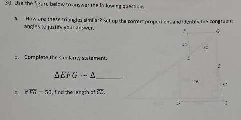 Use the figure below to answer the following questions. 
a. How are these triangles similar? Set up the correct proportions and identify the congruent 
angles to justify your answer. 
b. Complete the similarity statement.
△ EFGsim △ _ 
c. If overline FG=50 , find the length of overline CD.