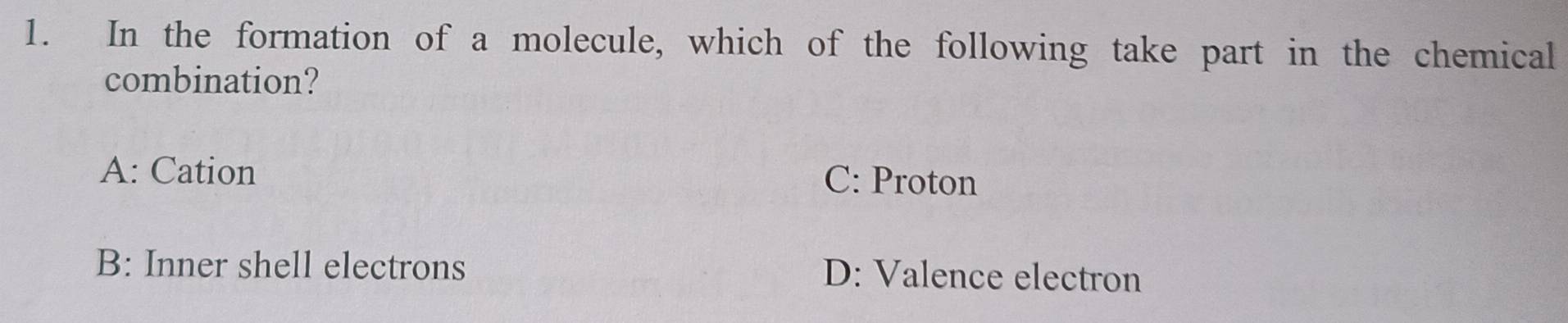 In the formation of a molecule, which of the following take part in the chemical
combination?
A: Cation
C: Proton
B: Inner shell electrons D: Valence electron