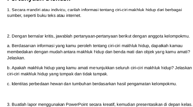 Secara mandiri atau indivicu, carilah informasi tentang ciri-ciri makhluk hidup dari berbagai 
sumber, seperti buku teks atau internet. 
2. Dengan bernalar kritis, jawablah pertanyaan-pertanyaan berikut dengan anggota kelompokmu. 
a. Berdasarkan informasi yang kamu peroleh tentang ciri-ciri makhluk hidup, dapatkah kamau 
membedakan dengan mudah antara makhluk hidup dan benda mati dan objek yarg kamu amati? 
Jelaskan. 
b. Apakah makhluk hidup yang kamu amati menunjukkan seluruh ciri-ciri makhluk hidup? Jelaskan 
ciri-ciri makhluk hidup yang tampak dan tidak tampak. 
c. Identitas perbedaan hewan dan tumbuhan berdasarkan hasil pengamatan kelompokmu. 
3. Buatlah lapor menggunakan PowerPoint secara kreatif, kemudian presentasikan di depan kelas.