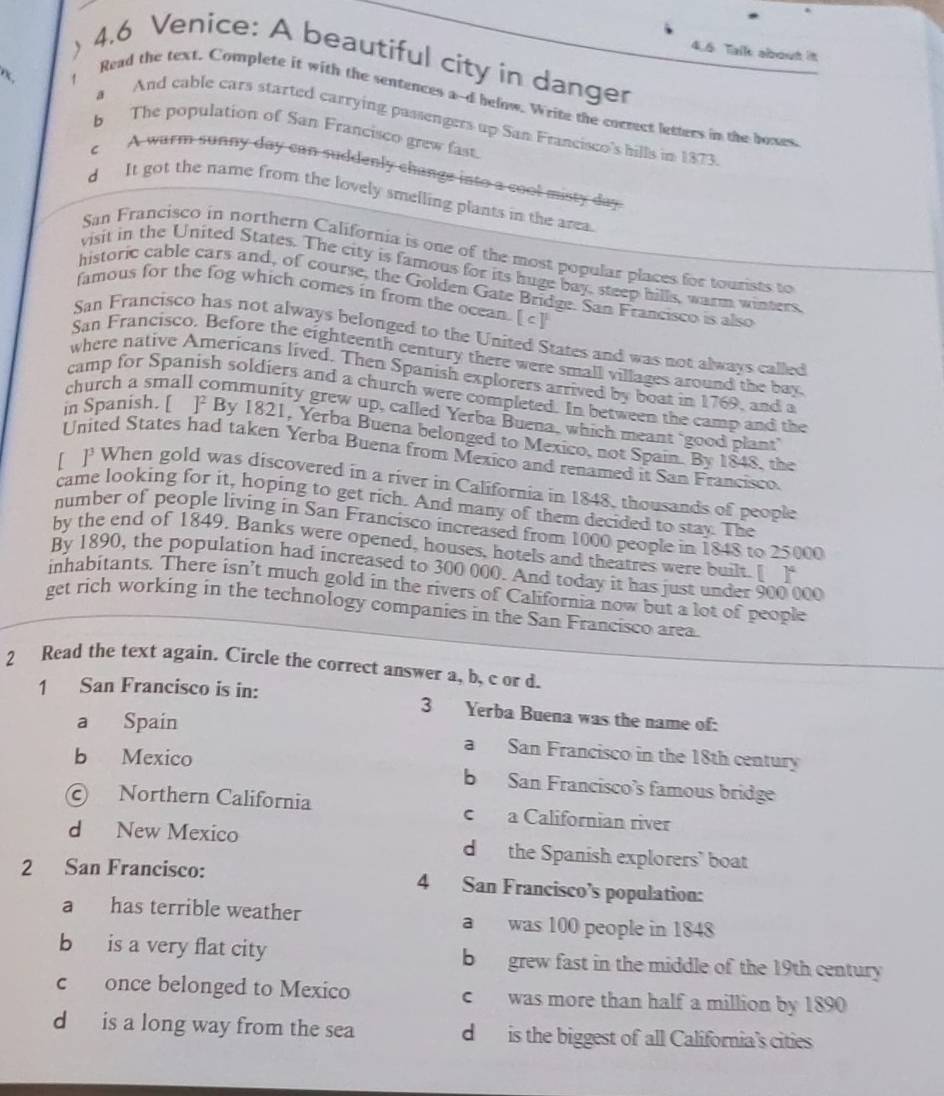 、
4.6 Tall about it
4.6 Venice: A beautiful city in danger
1
Read the text. Complete it with the sentences a-d below. Write the correct letters in the boxes
a And cable cars started carrying passengers up San Francisco's hills in 1873.
b The population of San Francisco grew fast.
c A warm sunny day can suddenly change into a cool misty day.
d It got the name from the lovely smelling plants in the area.
San Francisco in northern California is one of the most popular places for tourists to
visit in the United States. The city is famous for its huge bay, steep hills, warm winters.
historic cable cars and, of course, the Golden Gate Bridge. San Francisco is also
famous for the fog which comes in from the ocean. [ c]
San Francisco has not always belonged to the United States and was not always called
San Francisco. Before the eighteenth century there were small villages around the bay
where native Americans lived. Then Spanish explorers arrived by boat in 1769, and a
camp for Spanish soldiers and a church were completed. In between the camp and the
church a small community grew up, called Yerba Buena, which meant ‘good plant’
in Spanish. [ ] By 1821, Yerba Buena belonged to Mexico, not Spain. By 1848, the
United States had taken Yerba Buena from Mexico and renamed it San Francisco.
[ ]' When gold was discovered in a river in California in 1848, thousands of people
came looking for it, hoping to get rich. And many of them decided to stay. The
number of people living in San Francisco increased from 1000 people in 1848 to 25000
by the end of 1849. Banks were opened, houses, hotels and theatres were built. [ ]
By 1890, the population had increased to 300 000. And today it has just under 900 000
inhabitants. There isn’t much gold in the rivers of California now but a lot of people
get rich working in the technology companies in the San Francisco area.
2 Read the text again. Circle the correct answer a, b, c or d.
1 San Francisco is in: 3 Yerba Buena was the name of:
a Spain
a San Francisco in the 18th century
b Mexico b San Francisco’s famous bridge
© Northern California c a Californian river
d New Mexico d the Spanish explorers’ boat
2 San Francisco: 4 San Francisco’s population:
a has terrible weather a was 100 people in 1848
b is a very flat city b grew fast in the middle of the 19th century
c once belonged to Mexico c  was more than half a million by 1890
d is a long way from the sea d  is the biggest of all California's cities