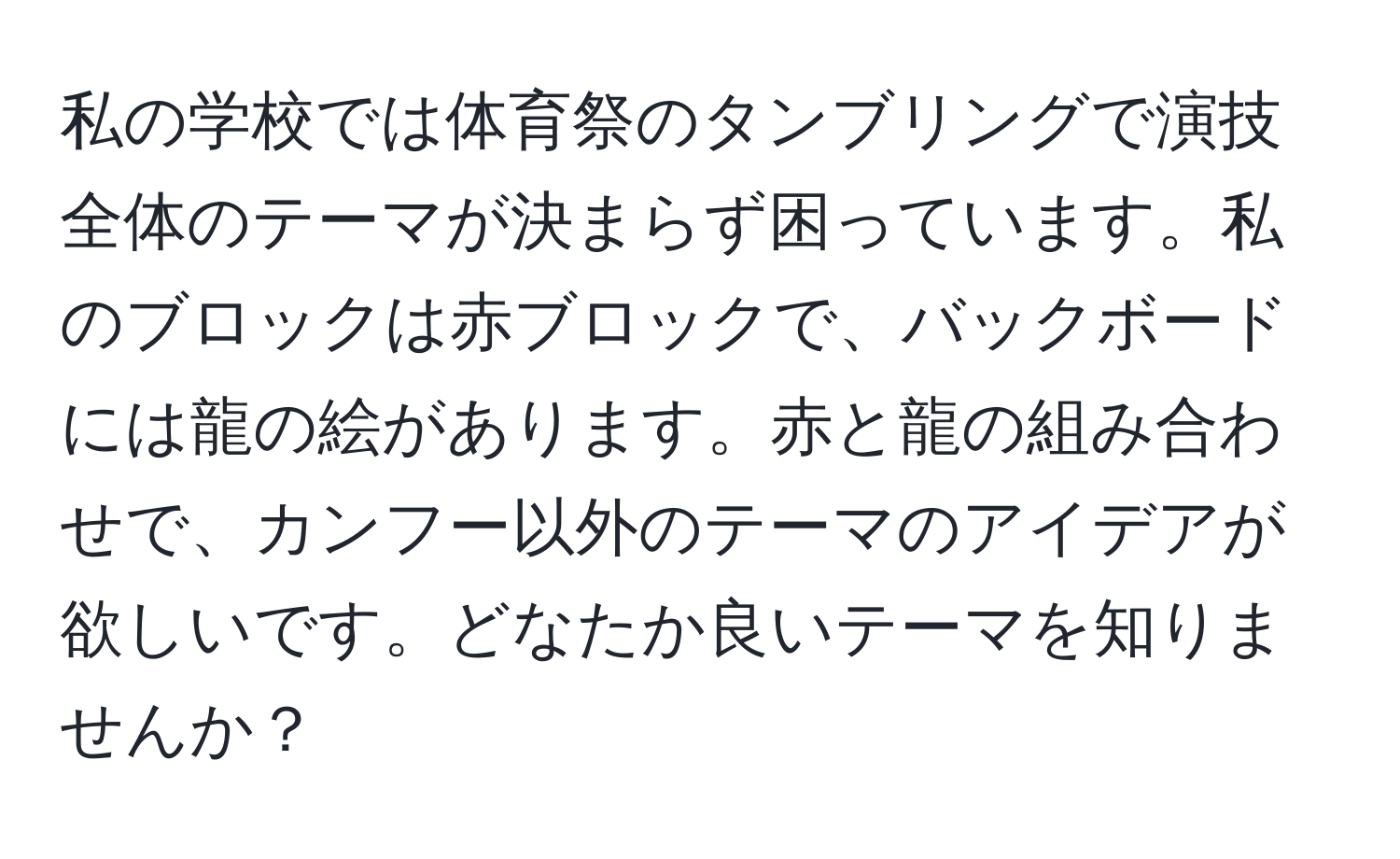 私の学校では体育祭のタンブリングで演技全体のテーマが決まらず困っています。私のブロックは赤ブロックで、バックボードには龍の絵があります。赤と龍の組み合わせで、カンフー以外のテーマのアイデアが欲しいです。どなたか良いテーマを知りませんか？