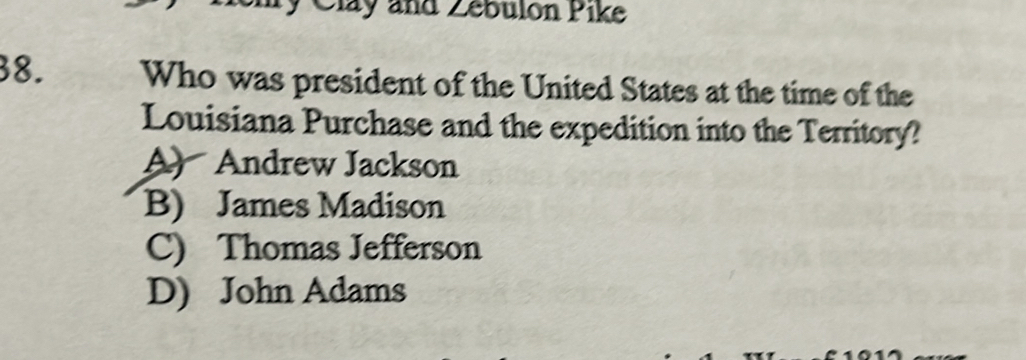 ty Clay and Zébulon Pike
38. Who was president of the United States at the time of the
Louisiana Purchase and the expedition into the Territory?
A) Andrew Jackson
B) James Madison
C) Thomas Jefferson
D) John Adams