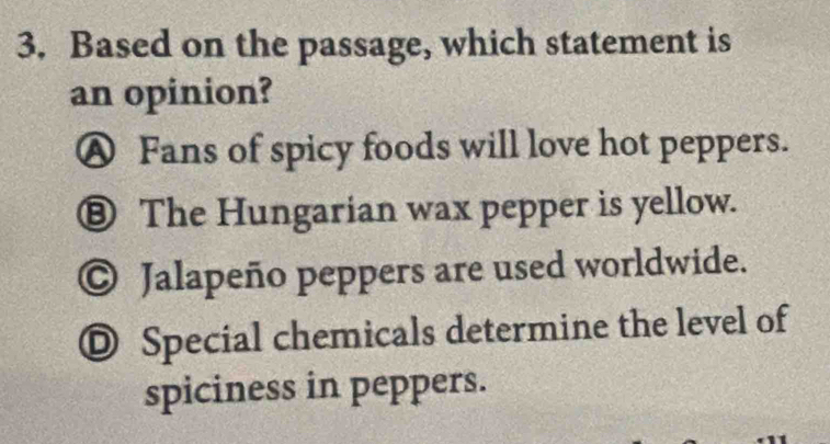 Based on the passage, which statement is
an opinion?
Ⓐ Fans of spicy foods will love hot peppers.
⑧ The Hungarian wax pepper is yellow.
© Jalapeño peppers are used worldwide.
◎ Special chemicals determine the level of
spiciness in peppers.