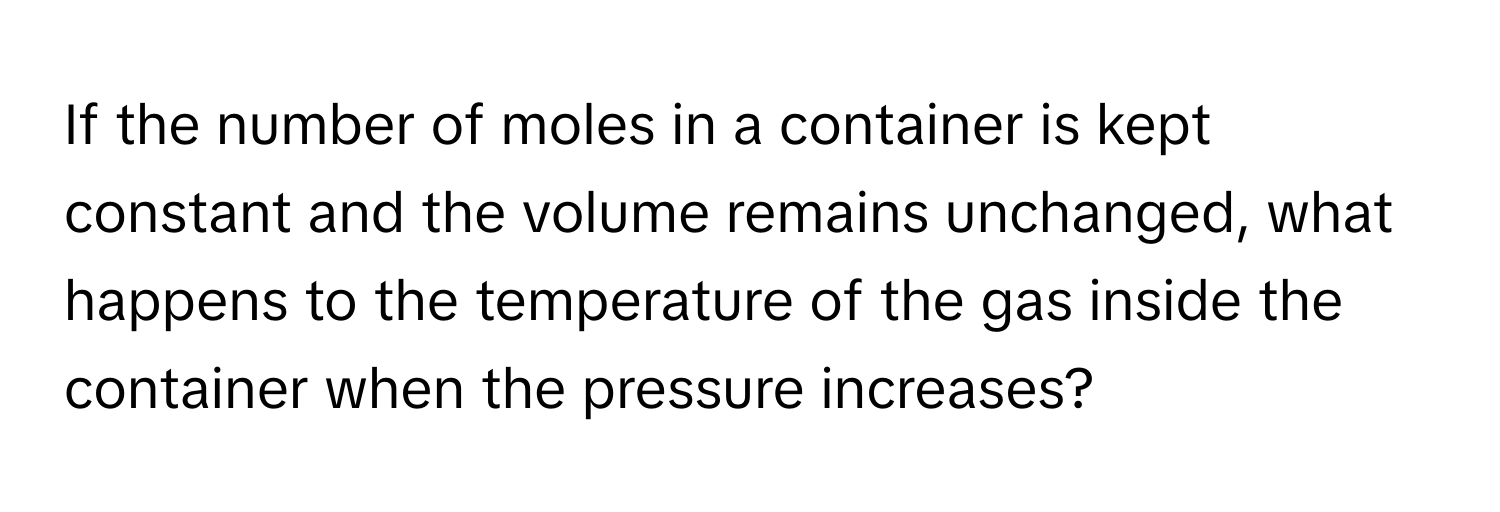 If the number of moles in a container is kept constant and the volume remains unchanged, what happens to the temperature of the gas inside the container when the pressure increases?