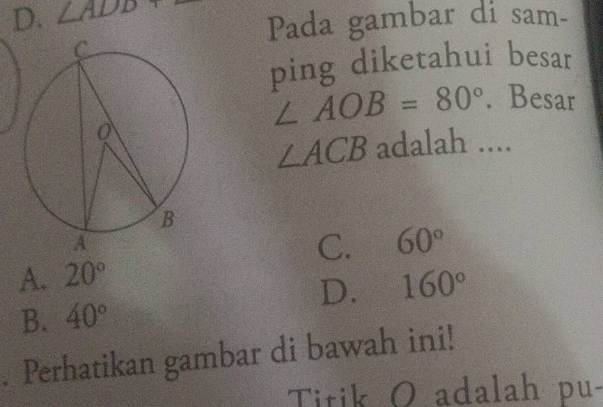 D. ∠ ADD+
Pada gambar di sam-
ping diketahui besar
∠ AOB=80°. Besar
∠ ACB adalah ....
C. 60°
A. 20°
D. 160°
B. 40°. Perhatikan gambar di bawah ini!
Titik O adalah pu-