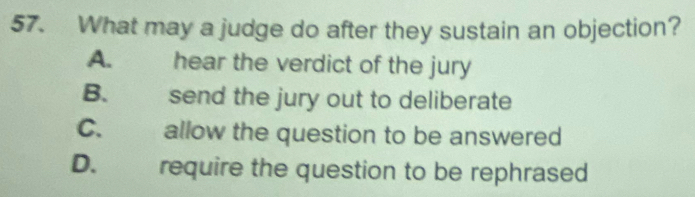 What may a judge do after they sustain an objection?
A. hear the verdict of the jury
B. send the jury out to deliberate
C. allow the question to be answered
D. require the question to be rephrased