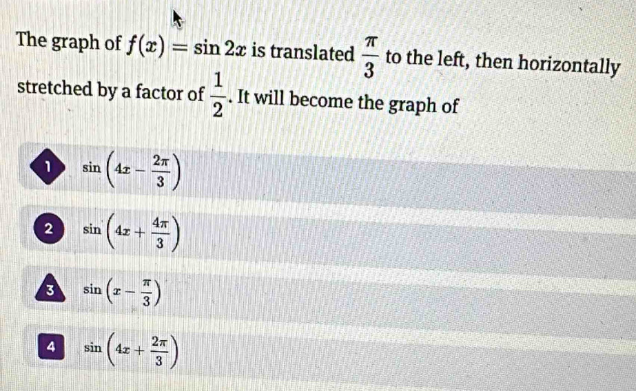 The graph of f(x)=sin 2x is translated  π /3  to the left, then horizontally
stretched by a factor of  1/2 . It will become the graph of
1 sin (4x- 2π /3 )
2 sin (4x+ 4π /3 )
3 sin (x- π /3 )
4 sin (4x+ 2π /3 )