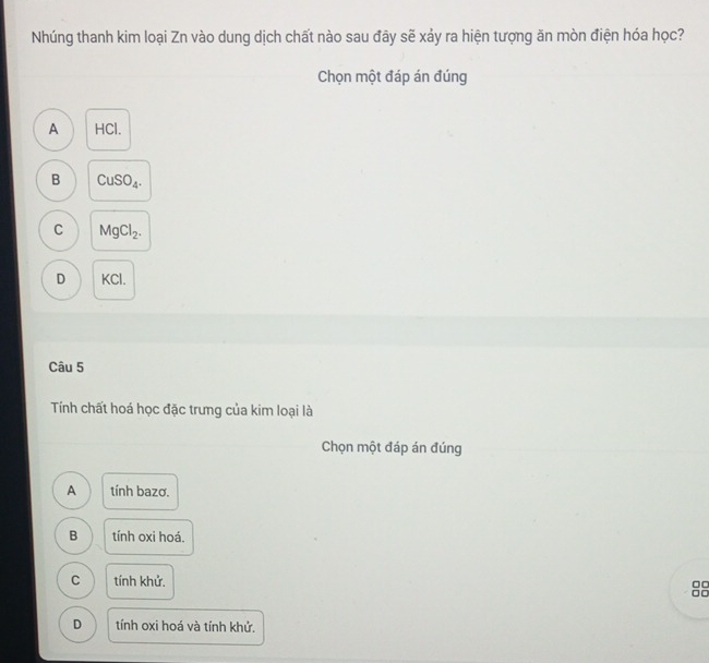 Nhúng thanh kim loại Zn vào dung dịch chất nào sau đây sẽ xảy ra hiện tượng ăn mòn điện hóa học?
Chọn một đáp án đúng
A HCl.
B CuSO_4.
C MgCl_2.
D KCl.
Câu 5
Tính chất hoá học đặc trưng của kim loại là
Chọn một đáp án đúng
A tính bazơ.
B tính oxi hoá.
C tính khử.
□□
□□
D tính oxi hoá và tính khử.