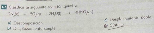 Clasifica la siguiente reacción química:
2N_2(g)+5O_2(g)+2H_2O(l)to 4HNO_3(ac)
c) Desplazamiento doble
a)Descomposición
Síntesis
b) Desplazamiento simple