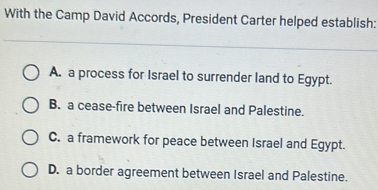 With the Camp David Accords, President Carter helped establish:
A. a process for Israel to surrender land to Egypt.
B. a cease-fire between Israel and Palestine.
C. a framework for peace between Israel and Egypt.
D. a border agreement between Israel and Palestine.