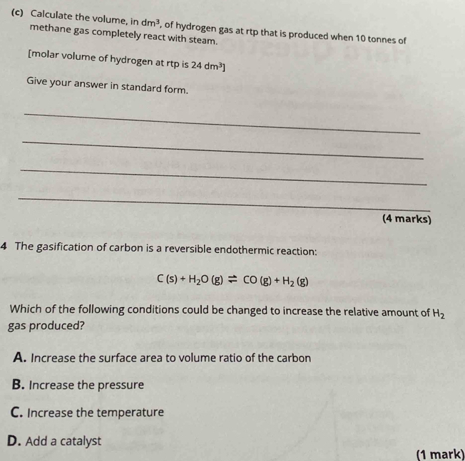 Calculate the volume, in dm^3 , of hydrogen gas at rtp that is produced when 10 tonnes of
methane gas completely react with steam.
[molar volume of hydrogen at rtp is 24dm^3]
Give your answer in standard form.
_
_
_
_
(4 marks)
4 The gasification of carbon is a reversible endothermic reaction:
C(s)+H_2O(g)leftharpoons CO(g)+H_2(g)
Which of the following conditions could be changed to increase the relative amount of H_2
gas produced?
A. Increase the surface area to volume ratio of the carbon
B. Increase the pressure
C. Increase the temperature
D. Add a catalyst
(1 mark)