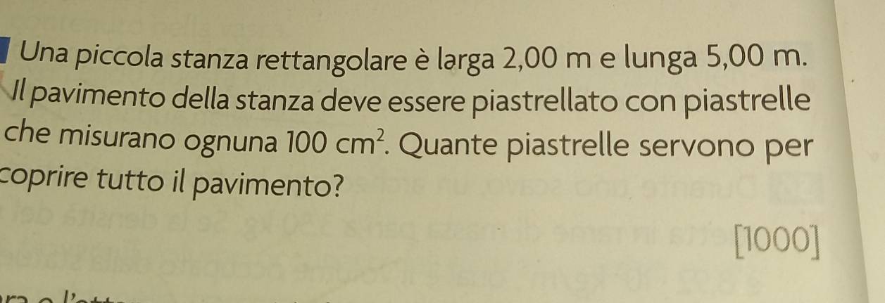 Una piccola stanza rettangolare è lərga 2,00 m e lunga 5,00 m. 
Il pavimento della stanza deve essere piastrellato con piastrelle 
che misurano ognuna 100cm^2. Quante piastrelle servono per 
coprire tutto il pavimento? 
[ 1000 ]