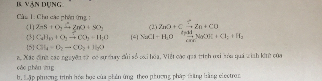 Vận DụNg: 
Câu 1: Cho các phản ứng : 
(1) ZnS+O_2xrightarrow t°ZnO+SO_2 (2) ZnO+Cxrightarrow t°Zn+CO

(3) C_4H_10+O_2xrightarrow t°CO_2+H_2O (4) NaCl+H_2O .beginarrayr apadd_cmnNaOH+Cl_2+H_2
(5) CH_4+O_2to CO_2+H_2O
a, Xác định các nguyên tử có sự thay đổi số oxi hóa, Viết các quá trình oxi hóa quá trình khử của 
các phản ứng 
b, Lập phương trình hóa học của phản ứng theo phương pháp thăng bằng electron