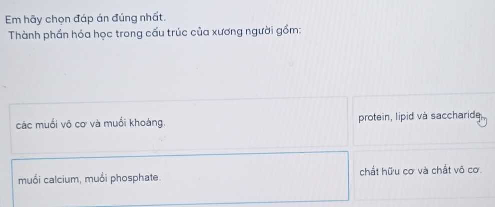 Em hãy chọn đáp án đúng nhất.
Thành phần hóa học trong cấu trúc của xương người gồm:
các muối vô cơ và muối khoáng. protein, lipid và saccharide
muối calcium, muối phosphate. chất hữu cơ và chất vô cơ.