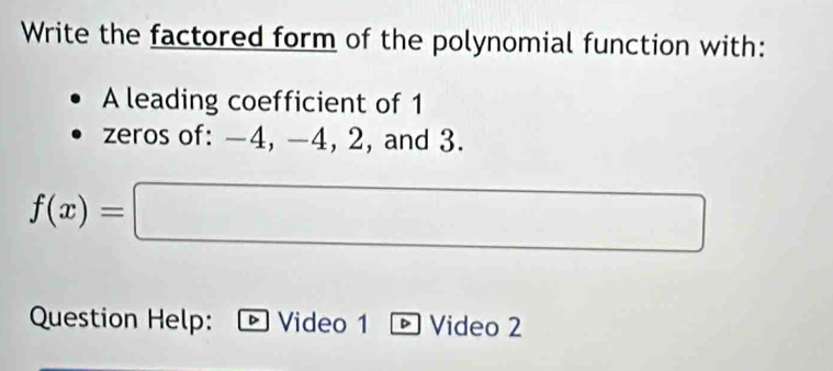 Write the factored form of the polynomial function with: 
A leading coefficient of 1
zeros of: -4, -4, 2, and 3.
f(x)=□
Question Help: D Video 1 - Video 2