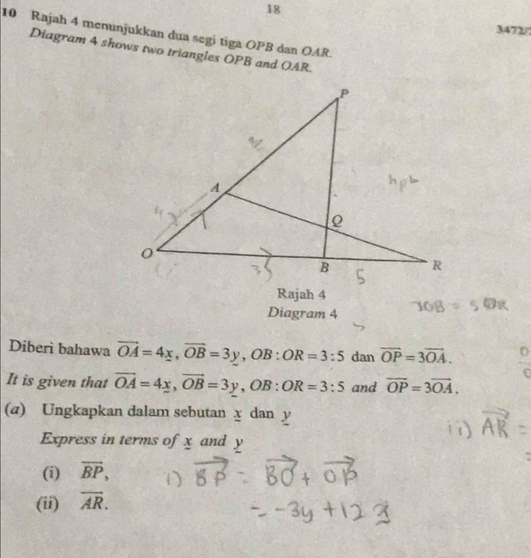 18 
3472/ 
10 Rajah 4 menunjukkan dua segi tiga OPB dan OAR. 
Diagram 4 shows two triangles OPB and OAR. 
Rajah 4 
Diagram 4 
Diberi bahawa vector OA=4x, vector OB=3y, OB:OR=3:5 dan vector OP=3vector OA. 
It is given that overline OA=4x, vector OB=3y, OB : OR=3:5 and overline OP=3overline OA. 
(a) Ungkapkan dalam sebutan x dan y
Express in terms of x and y
(i) vector BP, 
(ii) overline AR.