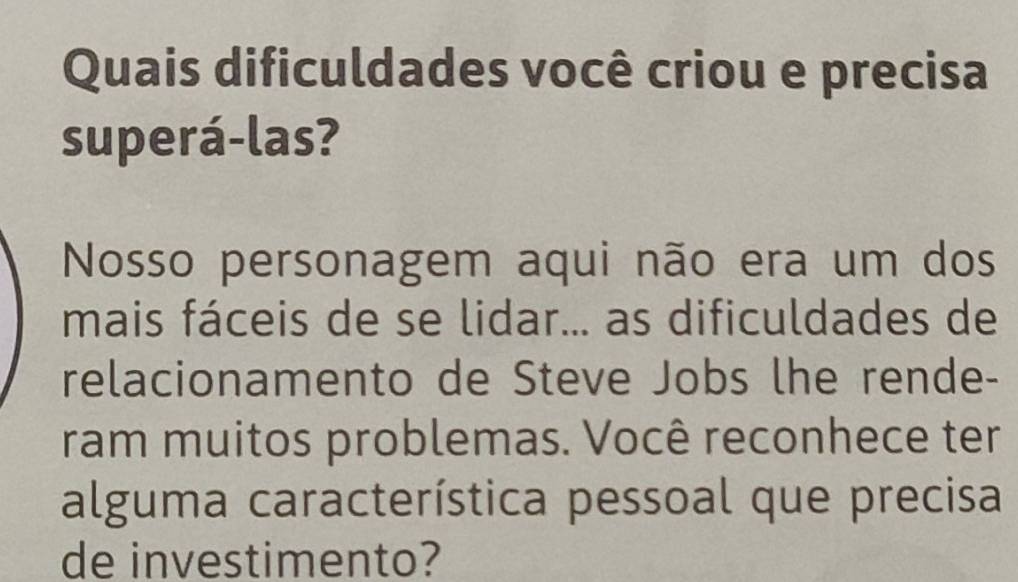 Quais dificuldades você criou e precisa 
superá-las? 
Nosso personagem aqui não era um dos 
mais fáceis de se lidar... as dificuldades de 
relacionamento de Steve Jobs lhe rende- 
ram muitos problemas. Você reconhece ter 
alguma característica pessoal que precisa 
de investimento?