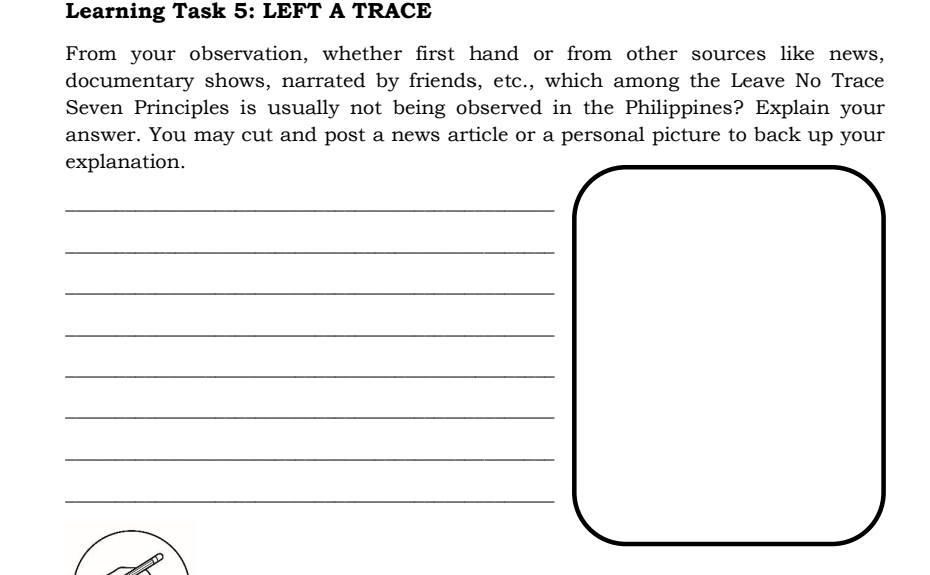 Learning Task 5: LEFT A TRACE 
From your observation, whether first hand or from other sources like news, 
documentary shows, narrated by friends, etc., which among the Leave No Trace 
Seven Principles is usually not being observed in the Philippines? Explain your 
answer. You may cut and post a news article or a personal picture to back up your 
explanation. 
_ 
_ 
_ 
_ 
_ 
_ 
_ 
_