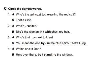 Circle the correct words.
1. A Who's the girl next to / wearing the red suit?
B That's Gina.
2. A Who's Jennifer?
B She's the woman in / with short red hair.
3. A Who's that guy next to Lisa?
B You mean the one by / in the blue shirt? That's Greg.
4. A Which one is Dan?
B He's over there, by I standing the window.