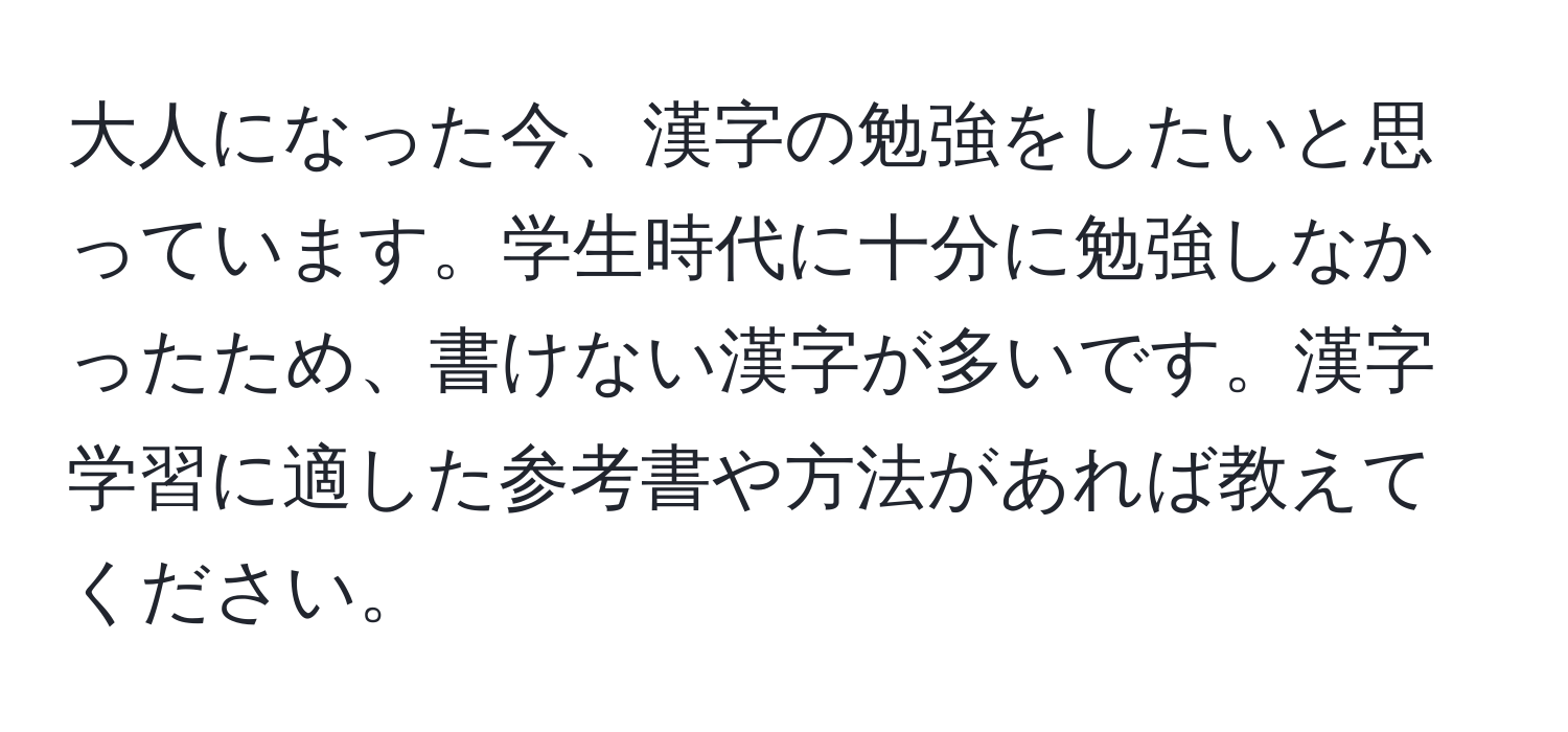 大人になった今、漢字の勉強をしたいと思っています。学生時代に十分に勉強しなかったため、書けない漢字が多いです。漢字学習に適した参考書や方法があれば教えてください。