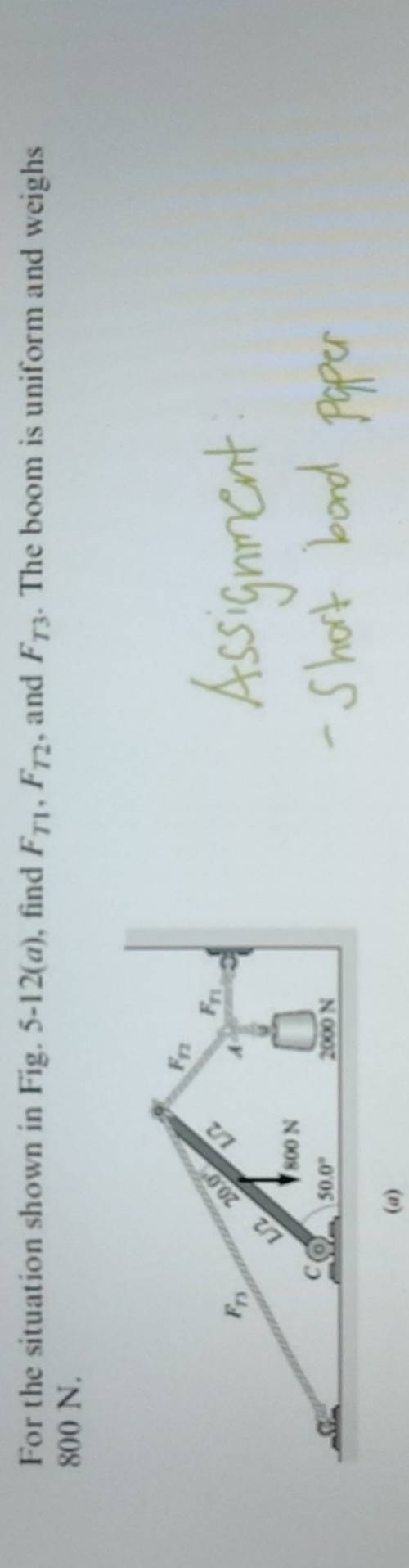 For the situation shown in Fig. 5-12(a) ), find F_T1,F_T2 , and F_T3. The boom is uniform and weighs
800 N.
(a)