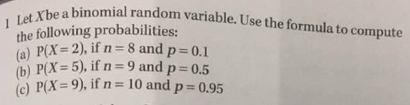 Let Xbe a binomial random variable. Use the formula to compute 
the following probabilities: 
(a) P(X=2) ,if n=8 and p=0.1
(b) P(X=5) , if n=9 and p=0.5
(c) P(X=9) , if n=10 and p=0.95