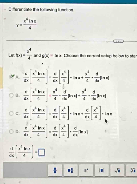 Differentiate the following function.
y= x^4ln x/4 
Let f(x)= x^4/4  and g(x)=ln x Choose the correct setup below to star
A.  d/dx [ x^4ln x/4 ]= d/dx [ x^4/4 ]· ln x+ x^4/4 ·  d/dx [ln x]
B.  d/dx [ x^4ln x/4 ]= x^4/4 ·  d/dx [ln x]+ x^4/4 ·  d/dx [ln x]
C.  d/dx [ x^4ln x/4 ]= d/dx [ x^4/4 ]· ln x+ d/dx [ x^4/4 ]· ln x
D.  d/dx [ x^4ln x/4 ]= d/dx [ x^4/4 ]·  d/dx [ln x]
 d/dx ( x^4ln x/4 )=□
 □ /□   □  □ /□   □^(□) || 1 sqrt(□ ) sqrt[□](□ )