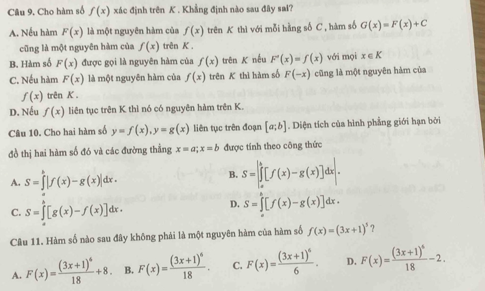 Cho hàm số f(x) xác định trên K . Khẳng định nào sau đây sai?
A. Nếu hàm F(x) là một nguyên hàm của f(x) trên K thì với mỗi hằng số C , hàm số G(x)=F(x)+C
cũng là một nguyên hàm của f(x) trên K .
B. Hàm số F(x) được gọi là nguyên hàm của f(x) trên K nếu F'(x)=f(x) với mọi x∈ K
C. Nếu hàm F(x) là một nguyên hàm của f(x) trên K thì hàm số F(-x) cũng là một nguyên hàm của
f(x) trên K.
D. Nếu f(x) liên tục trên K thì nó có nguyên hàm trên K.
Câu 10. Cho hai hàm số y=f(x),y=g(x) liên tục trên đoạn [a;b]. Diện tích của hình phẳng giới hạn bởi
đồ thị hai hàm số đó và các đường thẳng x=a;x=b được tính theo công thức
A. S=∈tlimits _a^(b|f(x)-g(x)|dx.
B. S=|∈tlimits _a^b[f(x)-g(x)]dx|.
C. S=∈tlimits _a^b[g(x)-f(x)]dx.
D. S=∈tlimits _0^b[f(x)-g(x)]dx.
Câu 11. Hàm số nào sau đây không phải là một nguyên hàm của hàm số f(x)=(3x+1)^5) ?
A. F(x)=frac (3x+1)^618+8. B. F(x)=frac (3x+1)^618. C. F(x)=frac (3x+1)^66. D. F(x)=frac (3x+1)^618-2.