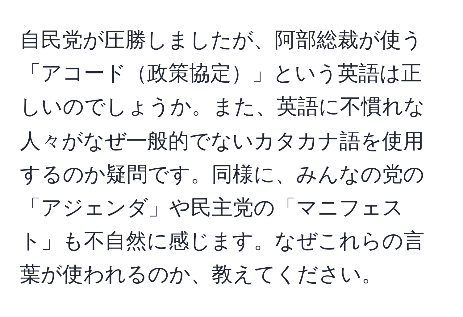 自民党が圧勝しましたが、阿部総裁が使う「アコード政策協定」という英語は正しいのでしょうか。また、英語に不慣れな人々がなぜ一般的でないカタカナ語を使用するのか疑問です。同様に、みんなの党の「アジェンダ」や民主党の「マニフェスト」も不自然に感じます。なぜこれらの言葉が使われるのか、教えてください。