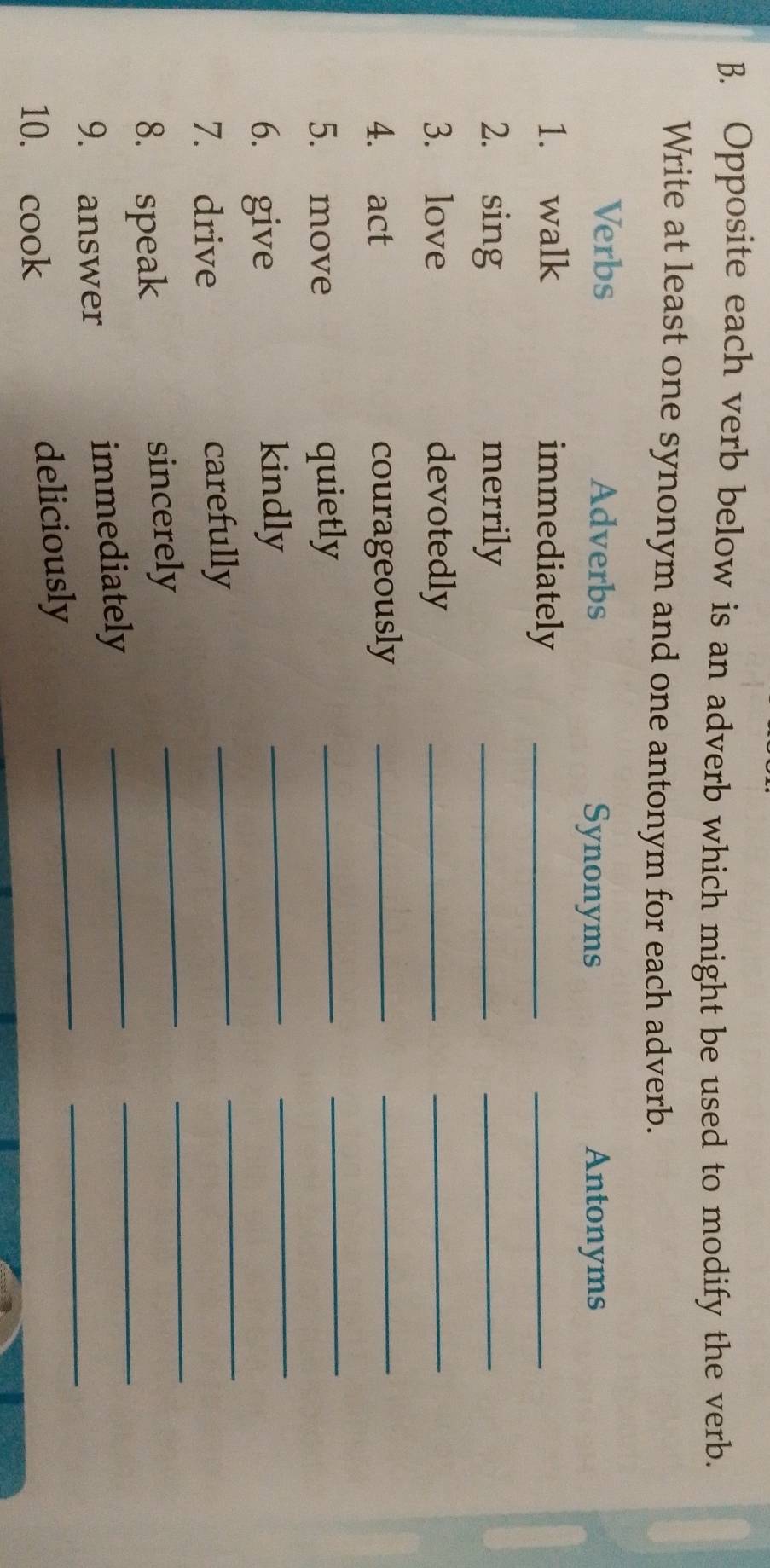 Opposite each verb below is an adverb which might be used to modify the verb. 
Write at least one synonym and one antonym for each adverb. 
Verbs Adverbs 
Synonyms Antonyms 
1. walk immediately_ 
_ 
2. sing merrily_ 
_ 
3. love devotedly_ 
_ 
4. act courageously_ 
_ 
_ 
_ 
5. move quietly_ 
6. give kindly_ 
7. drive carefully_ 
_ 
8. speak sincerely 
_ 
_ 
9. answer immediately 
_ 
_ 
10. cook deliciously 
_ 
_